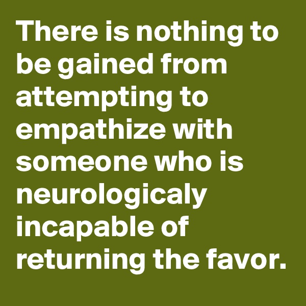 There is nothing to be gained from attempting to empathize with someone who is neurologicaly incapable of returning the favor.