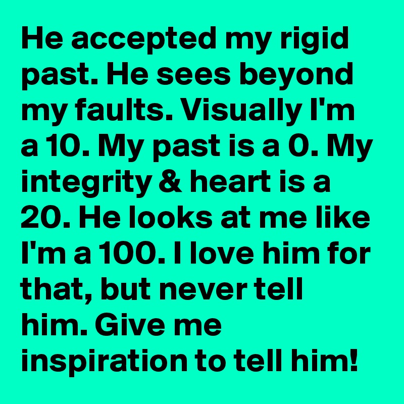 He accepted my rigid past. He sees beyond my faults. Visually I'm a 10. My past is a 0. My integrity & heart is a 20. He looks at me like I'm a 100. I love him for that, but never tell him. Give me inspiration to tell him!
