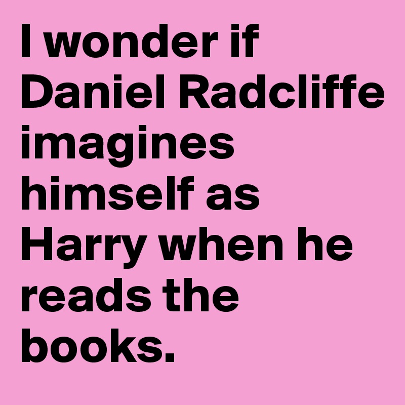 I wonder if Daniel Radcliffe imagines himself as Harry when he reads the books.
