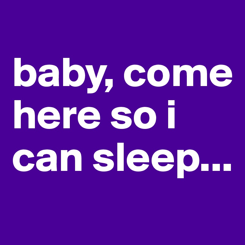 
baby, come 
here so i can sleep...
