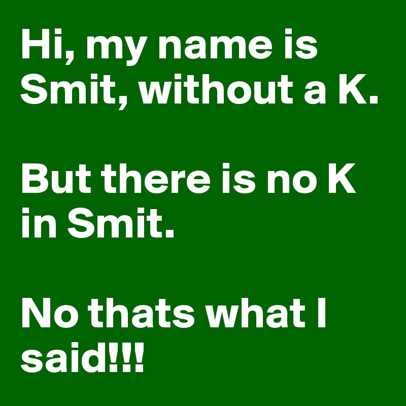 Hi, my name is Smit, without a K. 

But there is no K in Smit. 

No thats what I said!!!