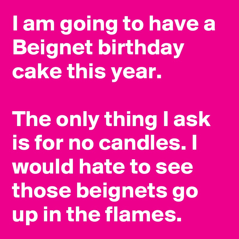 I am going to have a Beignet birthday cake this year. 

The only thing I ask is for no candles. I would hate to see those beignets go up in the flames.