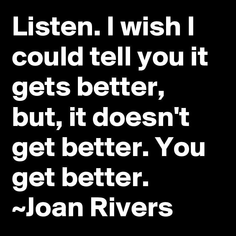 Listen. I wish I could tell you it gets better, but, it doesn't get better. You get better.
~Joan Rivers