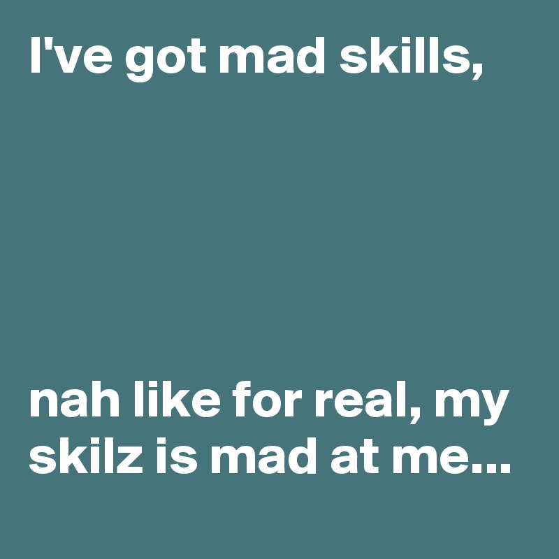 I've got mad skills,





nah like for real, my skilz is mad at me...