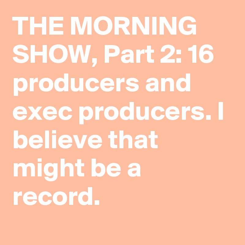 THE MORNING SHOW, Part 2: 16 producers and exec producers. I believe that might be a record.