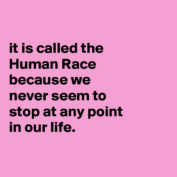 

it is called the
Human Race
because we
never seem to
stop at any point
in our life.

