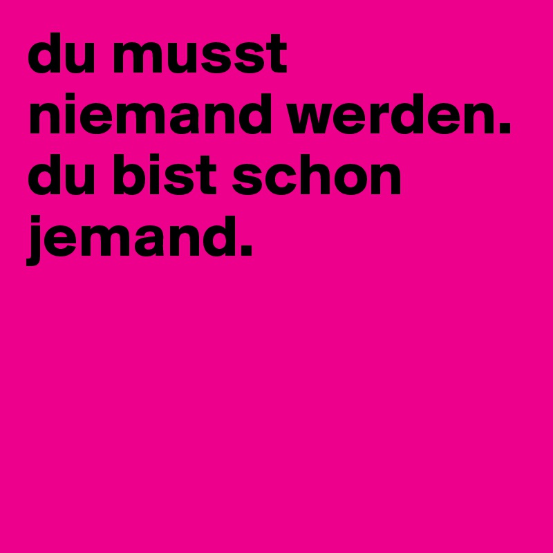 du musst niemand werden. du bist schon jemand.



