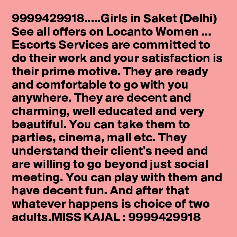 9999429918.....Girls in Saket (Delhi)  See all offers on Locanto Women ...
Escorts Services are committed to do their work and your satisfaction is their prime motive. They are ready and comfortable to go with you anywhere. They are decent and charming, well educated and very beautiful. You can take them to parties, cinema, mall etc. They understand their client's need and are willing to go beyond just social meeting. You can play with them and have decent fun. And after that whatever happens is choice of two adults.MISS KAJAL : 9999429918