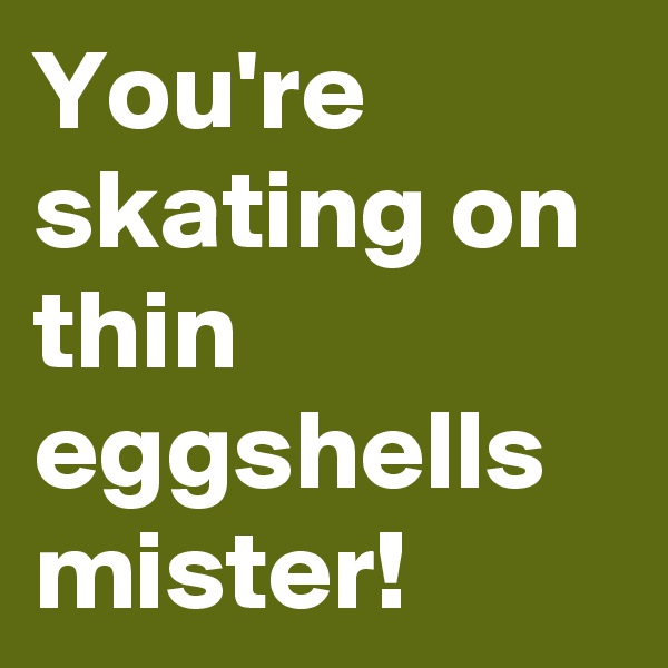 You're skating on thin eggshells mister!