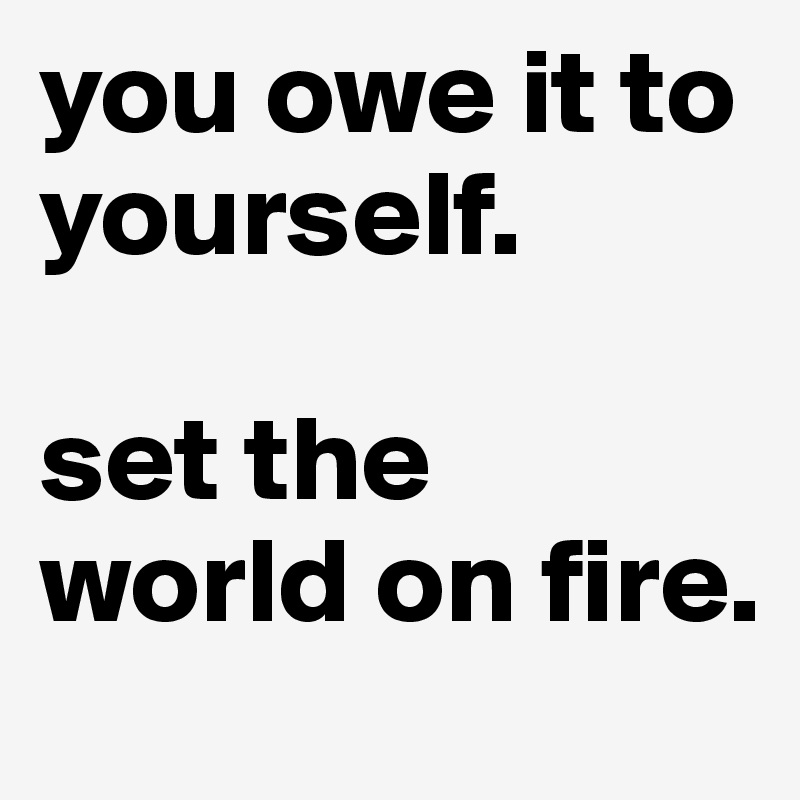 you owe it to yourself. 

set the world on fire.
