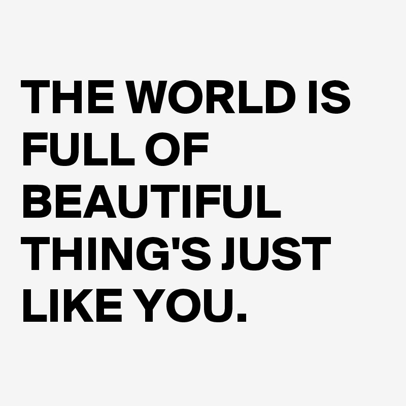 
THE WORLD IS FULL OF BEAUTIFUL THING'S JUST LIKE YOU. 
