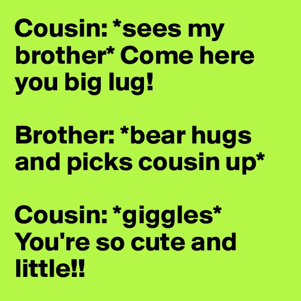 Cousin: *sees my brother* Come here you big lug! 

Brother: *bear hugs and picks cousin up* 

Cousin: *giggles* You're so cute and little!! 