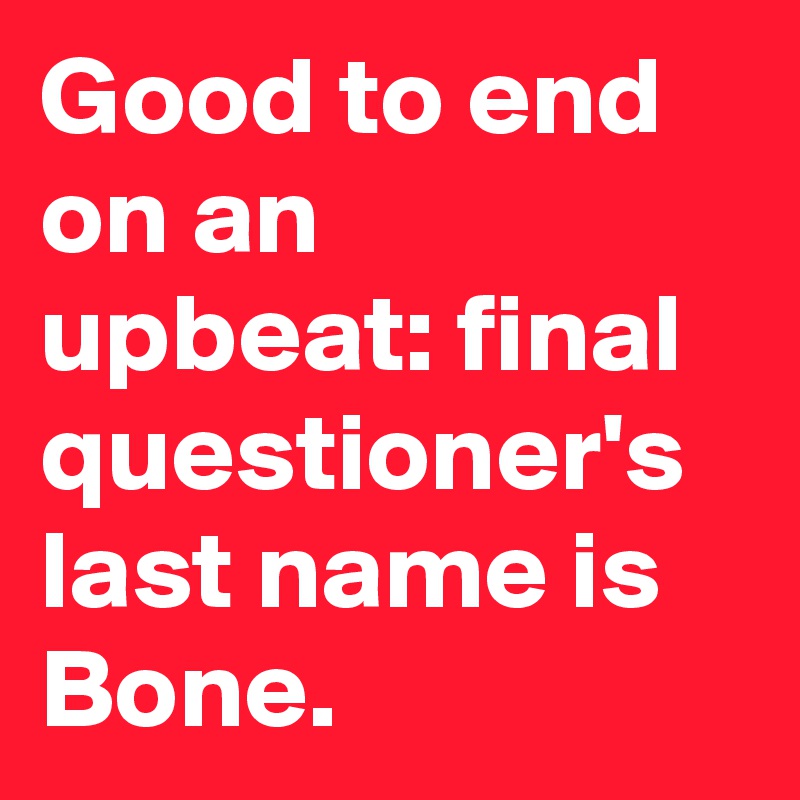 Good to end on an upbeat: final questioner's last name is Bone.