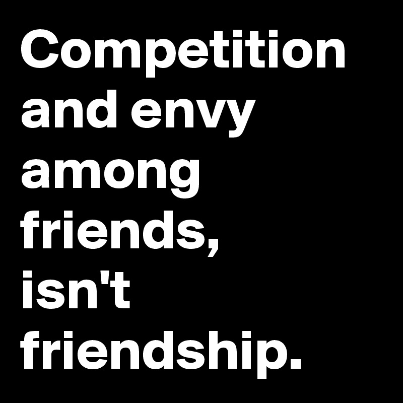 Competition and envy among friends, 
isn't friendship. 