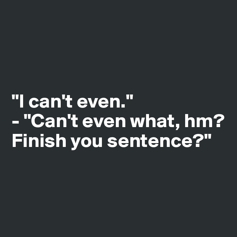 



"I can't even."
- "Can't even what, hm? Finish you sentence?"


