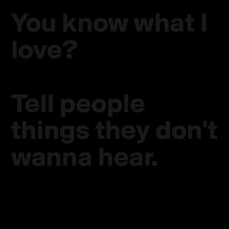 You know what I love? 

Tell people things they don't wanna hear.
