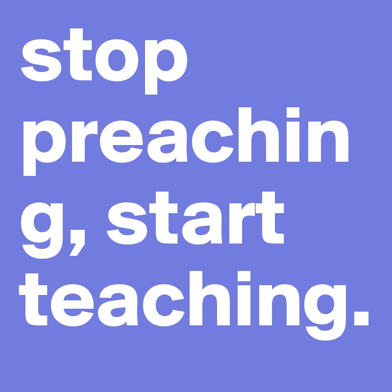 stop preaching, start teaching. 