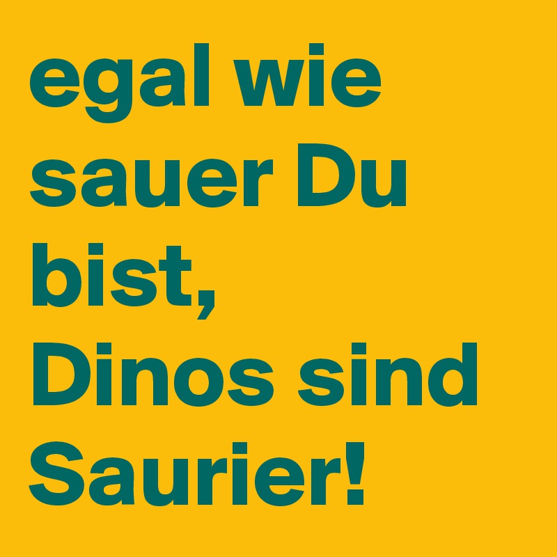 egal wie sauer Du bist,
Dinos sind Saurier!