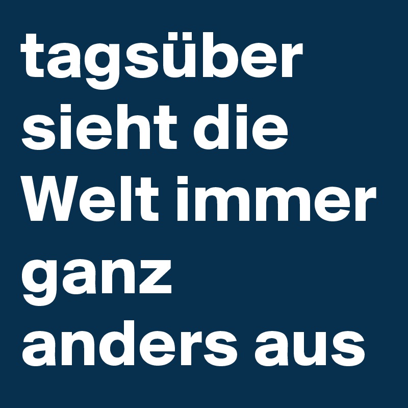 tagsüber sieht die Welt immer ganz anders aus