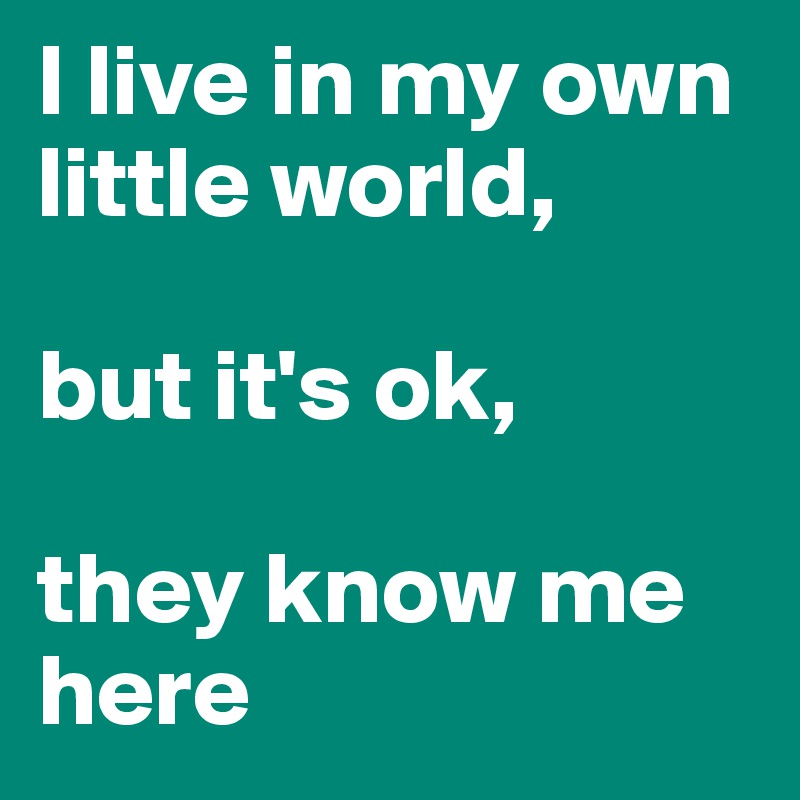 I live in my own little world,

but it's ok,

they know me here