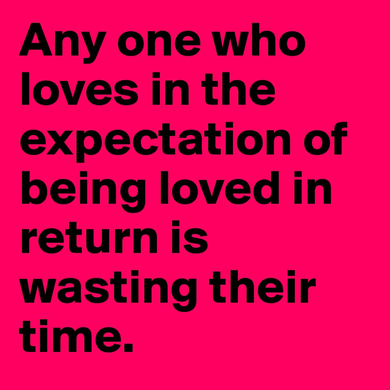 Any one who loves in the expectation of being loved in return is wasting their time. 
