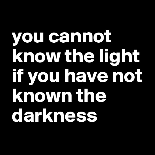 
 you cannot   
 know the light 
 if you have not 
 known the  
 darkness
