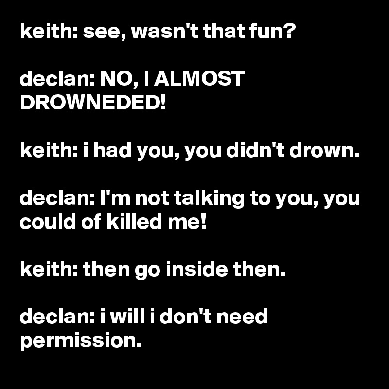 keith: see, wasn't that fun?

declan: NO, I ALMOST DROWNEDED!

keith: i had you, you didn't drown.

declan: I'm not talking to you, you could of killed me!

keith: then go inside then.

declan: i will i don't need permission.