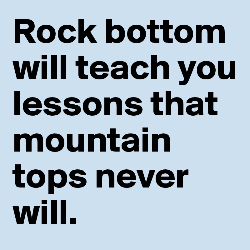 Rock bottom will teach you lessons that mountain tops never will.