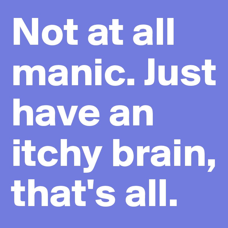 Not at all manic. Just have an itchy brain, that's all.