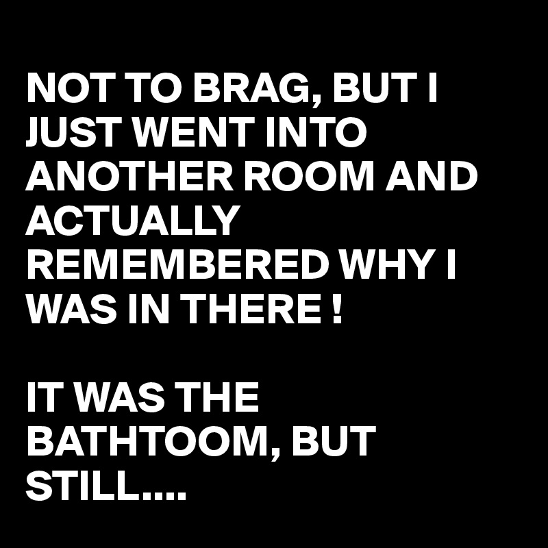 
NOT TO BRAG, BUT I JUST WENT INTO ANOTHER ROOM AND ACTUALLY REMEMBERED WHY I WAS IN THERE !

IT WAS THE BATHTOOM, BUT STILL....