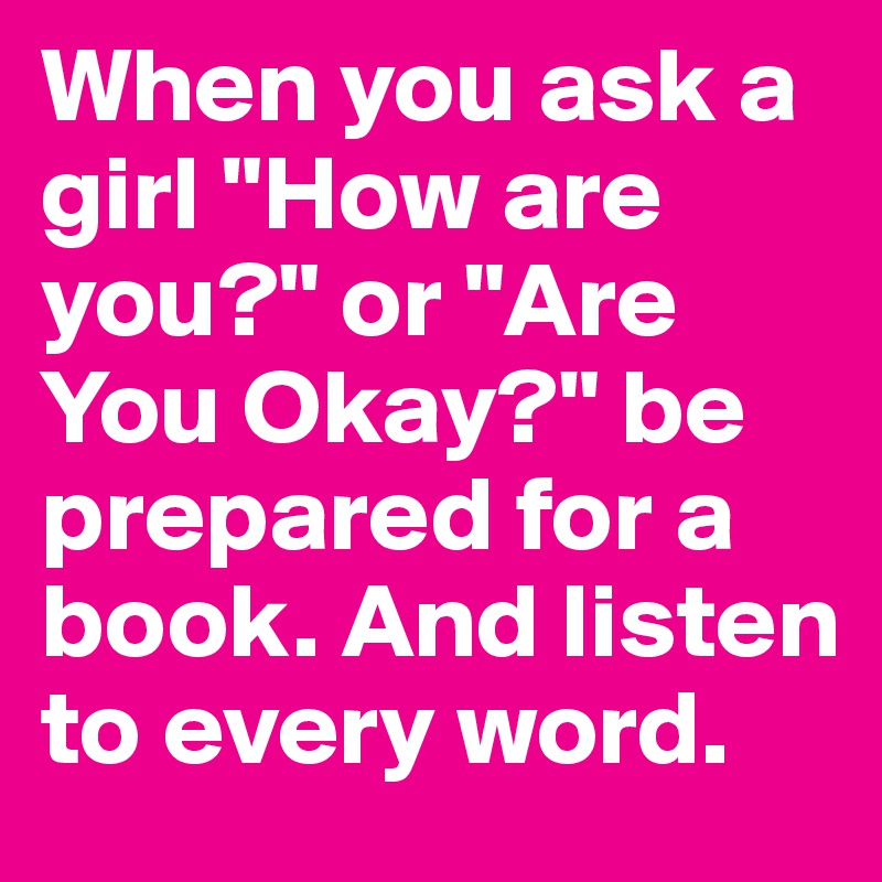 When you ask a girl "How are you?" or "Are You Okay?" be prepared for a book. And listen to every word. 