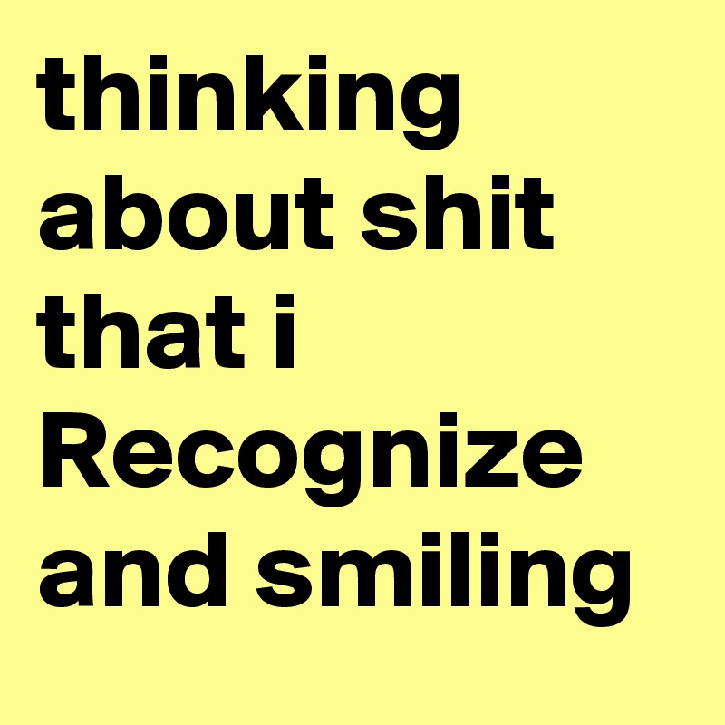 thinking about shit that i Recognize and smiling