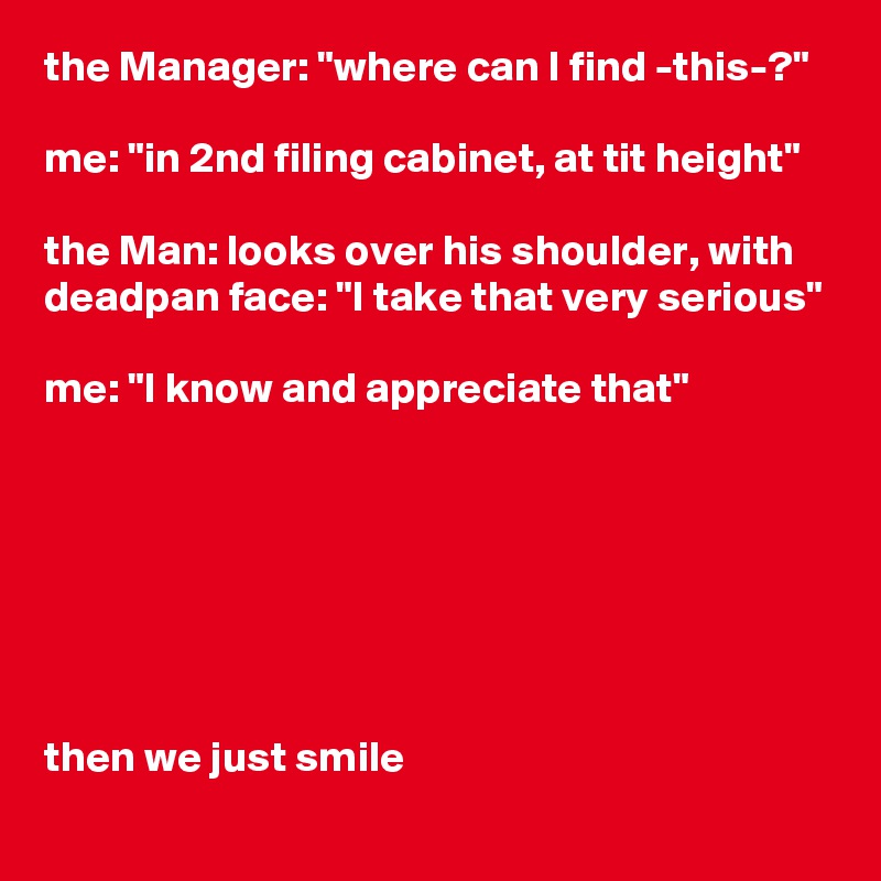 the Manager: "where can I find -this-?"

me: "in 2nd filing cabinet, at tit height"

the Man: looks over his shoulder, with deadpan face: "I take that very serious"

me: "I know and appreciate that"







then we just smile