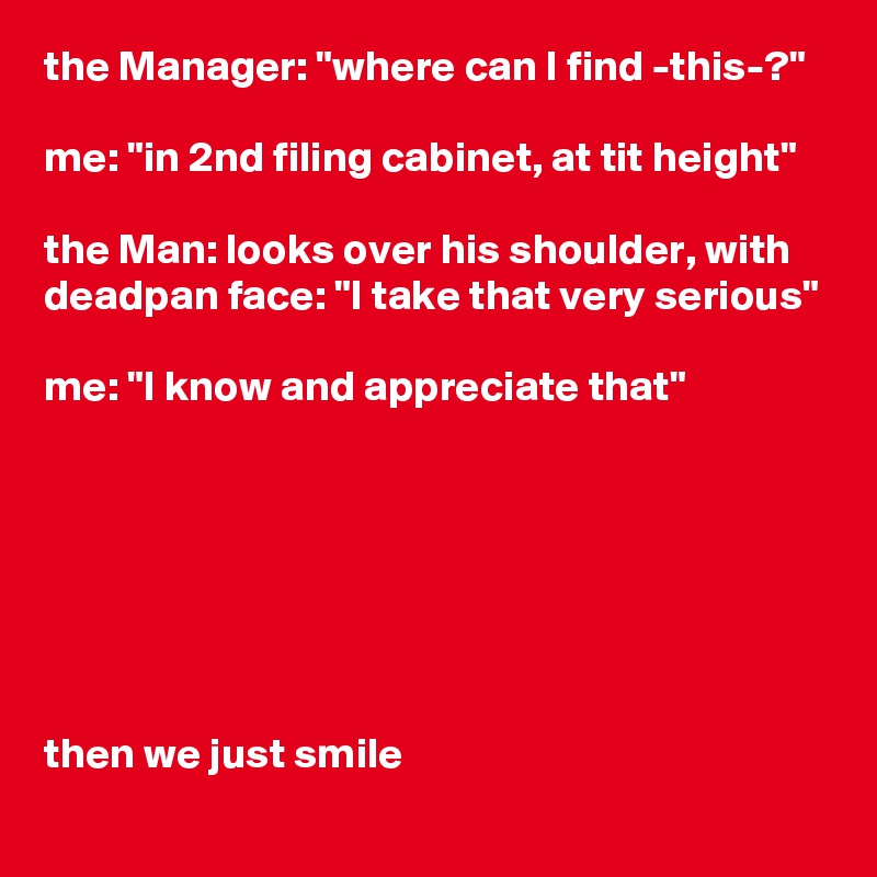 the Manager: "where can I find -this-?"

me: "in 2nd filing cabinet, at tit height"

the Man: looks over his shoulder, with deadpan face: "I take that very serious"

me: "I know and appreciate that"







then we just smile