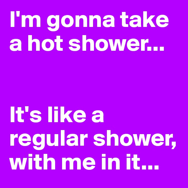 I'm gonna take a hot shower...


It's like a regular shower, with me in it...