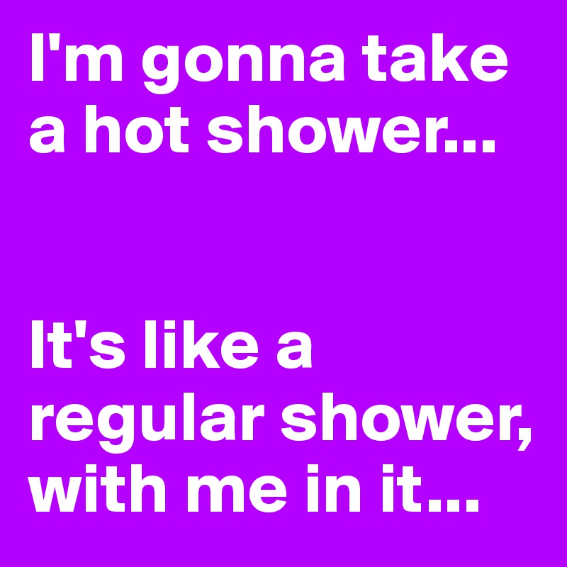 I'm gonna take a hot shower...


It's like a regular shower, with me in it...