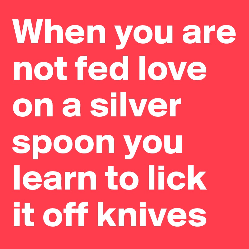 When you are not fed love on a silver spoon you learn to lick it off knives