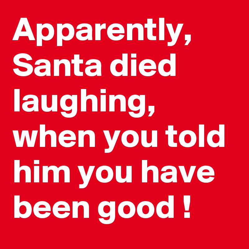 Apparently, Santa died laughing, when you told him you have been good !
