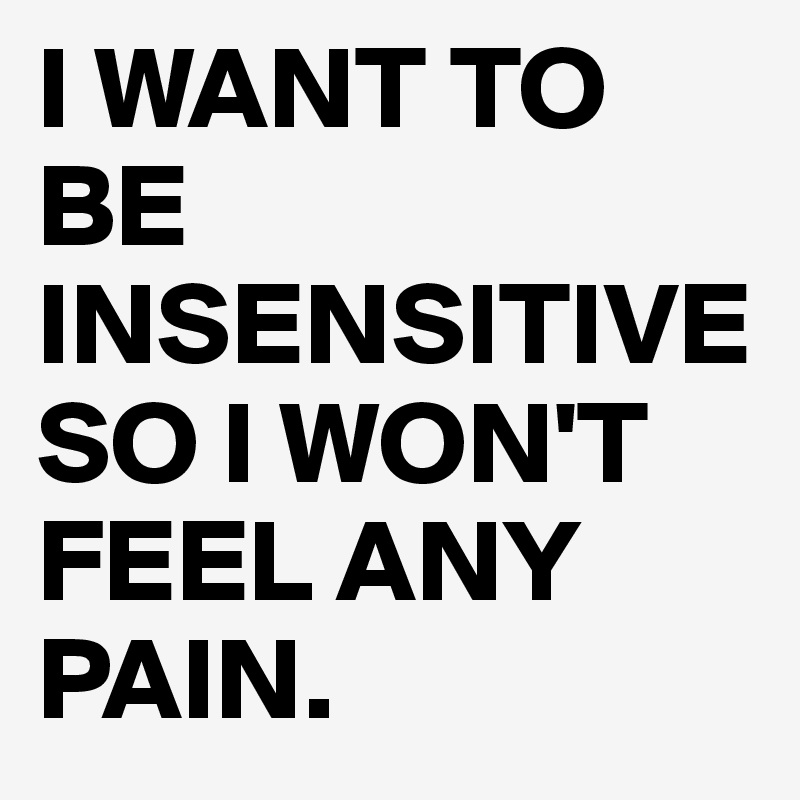 I WANT TO BE INSENSITIVE SO I WON'T FEEL ANY PAIN.
