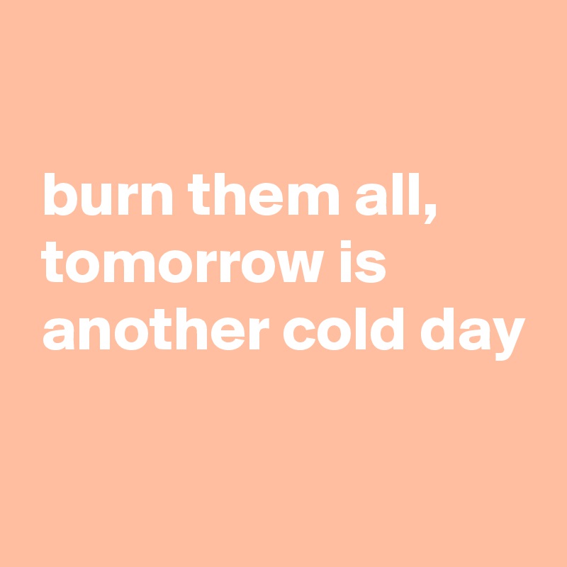 

 burn them all, 
 tomorrow is 
 another cold day

