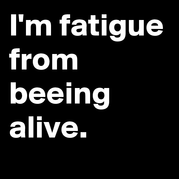 I'm fatigue from beeing alive.
