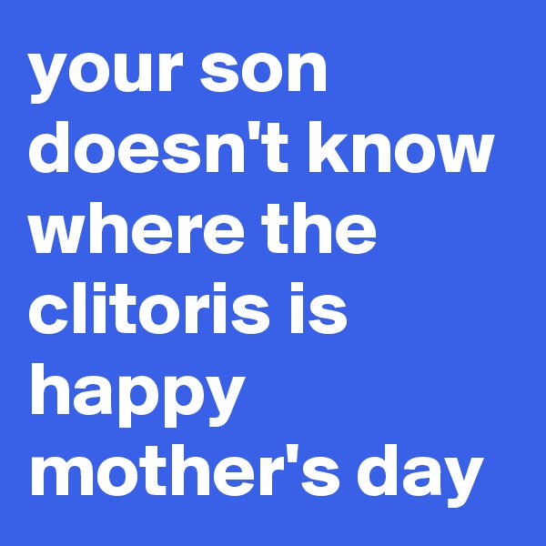 your son doesn't know where the clitoris is
happy mother's day