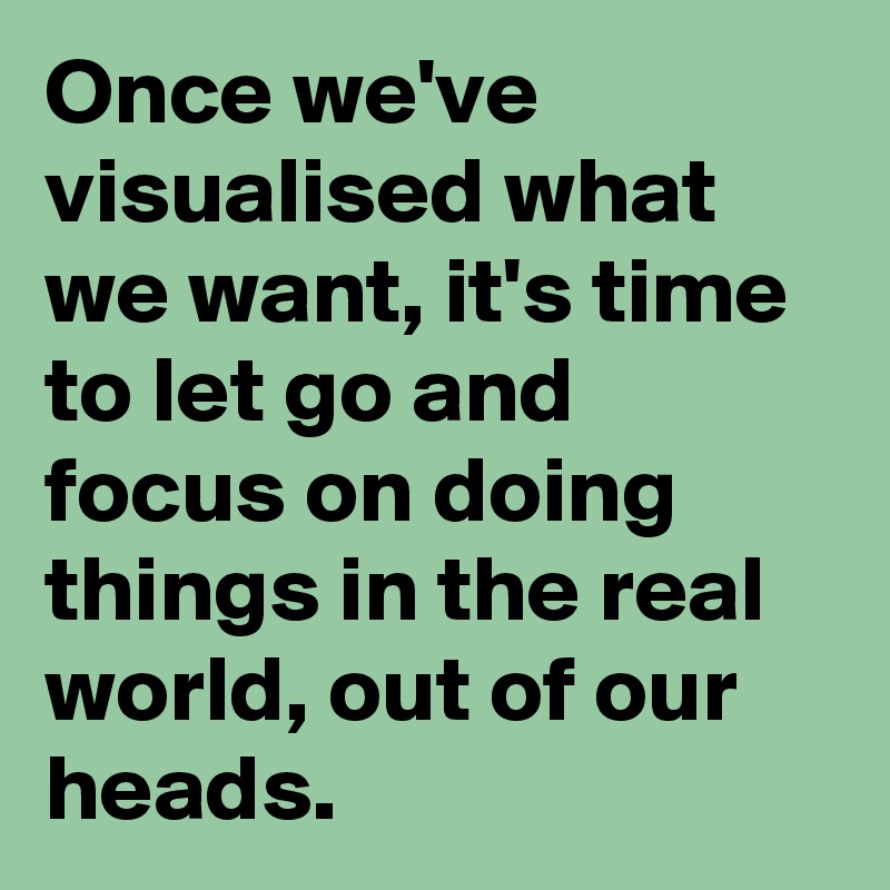 Once we've visualised what we want, it's time to let go and focus on doing things in the real world, out of our heads.
