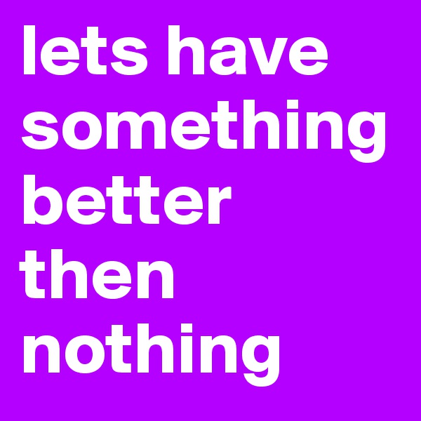lets have something better then nothing