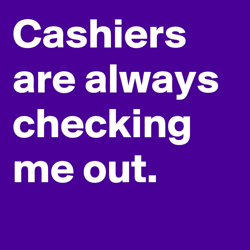 Cashiers are always checking me out.
