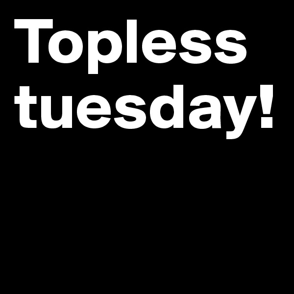 Topless tuesday!

