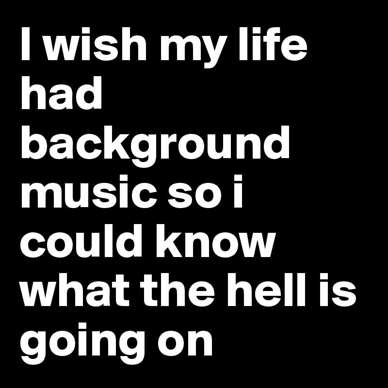 I wish my life had background music so i could know what the hell is ...