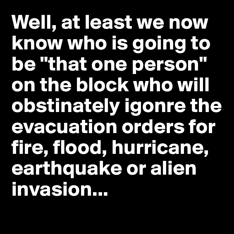 Well, at least we now know who is going to be "that one person" on the block who will obstinately igonre the evacuation orders for fire, flood, hurricane, earthquake or alien invasion...