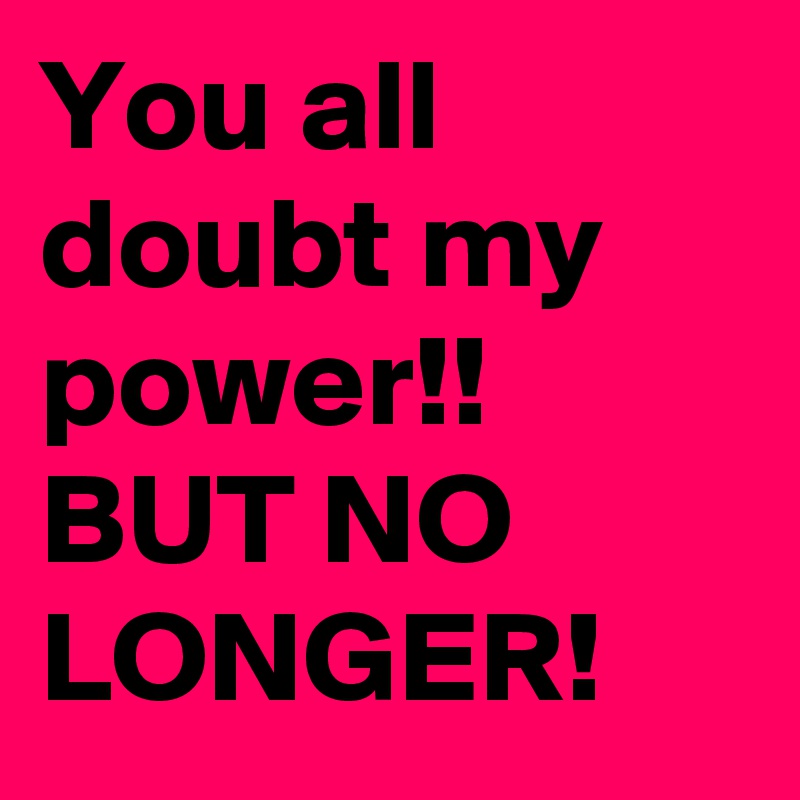 You all doubt my power!! BUT NO LONGER!