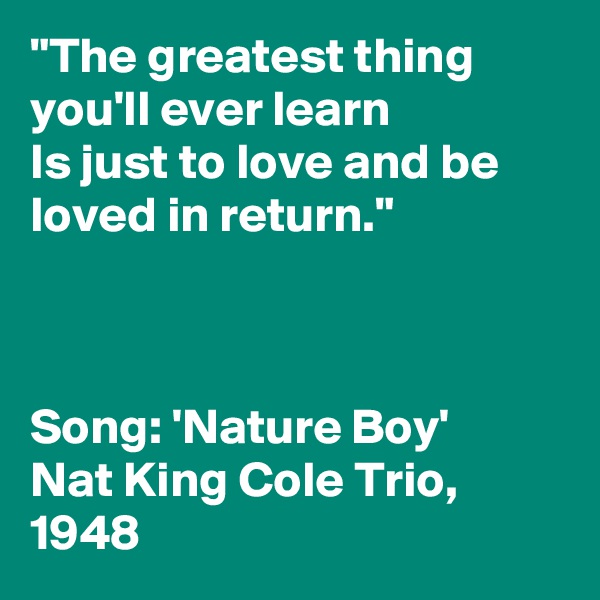 "The greatest thing you'll ever learn
Is just to love and be loved in return."



Song: 'Nature Boy'
Nat King Cole Trio, 1948